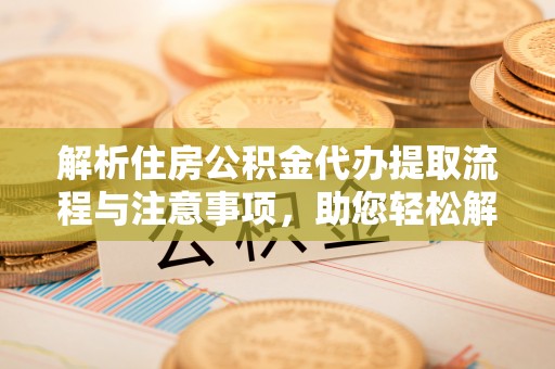 周口解析住房公积金代办提取流程与注意事项，助您轻松解决资金难题