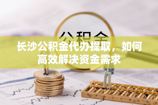 周口长沙公积金代办提取，如何高效解决资金需求