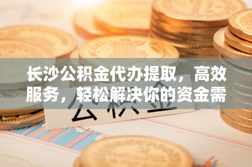 周口长沙公积金代办提取，高效服务，轻松解决你的资金需求