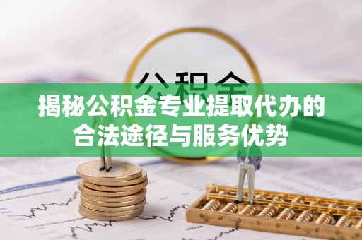 周口揭秘公积金专业提取代办的合法途径与服务优势