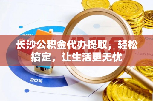 周口长沙公积金代办提取，轻松搞定，让生活更无忧