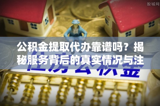 周口公积金提取代办靠谱吗？揭秘服务背后的真实情况与注意事项