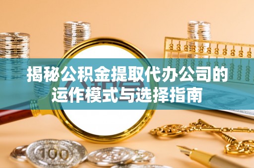 周口揭秘公积金提取代办公司的运作模式与选择指南