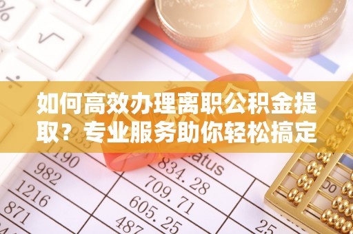 周口如何高效办理离职公积金提取？专业服务助你轻松搞定
