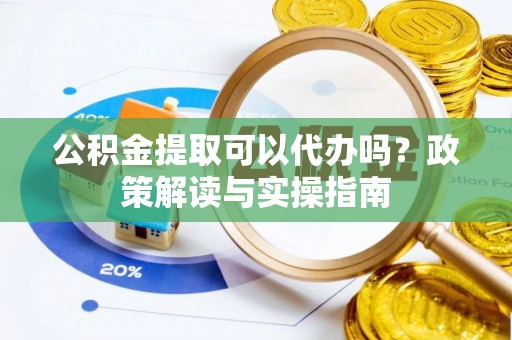 周口公积金提取可以代办吗？政策解读与实操指南