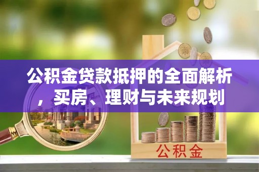 周口公积金贷款抵押的全面解析，买房、理财与未来规划