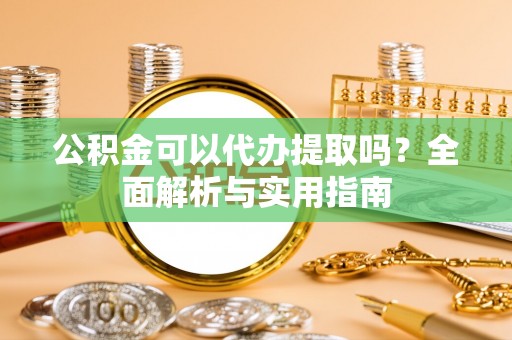 周口公积金可以代办提取吗？全面解析与实用指南