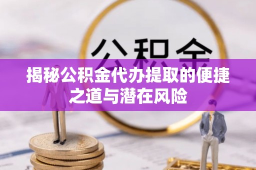 周口揭秘公积金代办提取的便捷之道与潜在风险