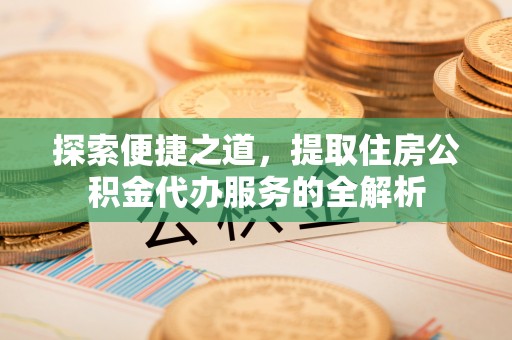 周口探索便捷之道，提取住房公积金代办服务的全解析