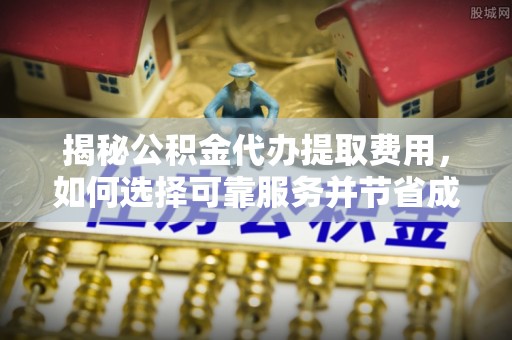 周口揭秘公积金代办提取费用，如何选择可靠服务并节省成本
