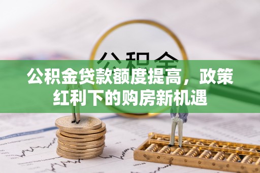 周口公积金贷款额度提高，政策红利下的购房新机遇