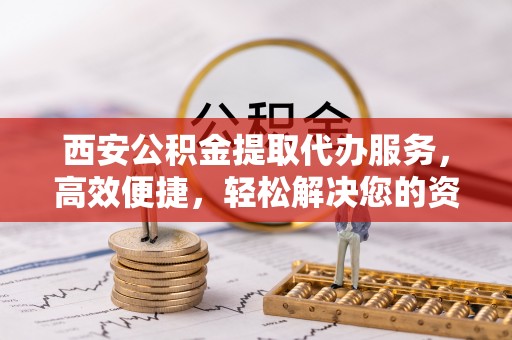 周口西安公积金提取代办服务，高效便捷，轻松解决您的资金需求