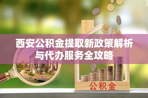 周口西安公积金提取新政策解析与代办服务全攻略