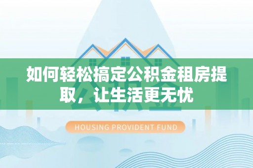周口如何轻松搞定公积金租房提取，让生活更无忧