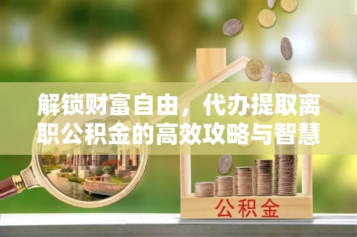 周口解锁财富自由，代办提取离职公积金的高效攻略与智慧选择