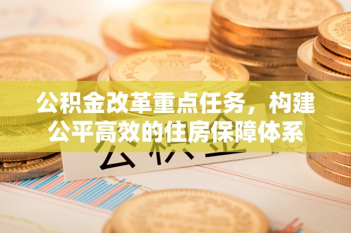 周口公积金改革重点任务，构建公平高效的住房保障体系