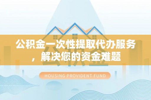 周口公积金一次性提取代办服务，解决您的资金难题