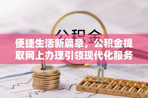 周口便捷生活新篇章，公积金提取网上办理引领现代化服务