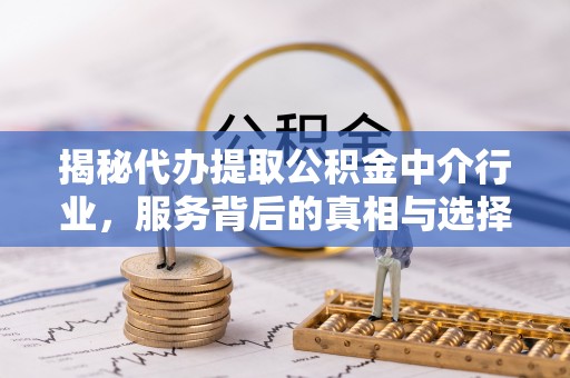 周口揭秘代办提取公积金中介行业，服务背后的真相与选择指南