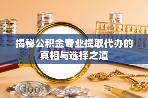周口揭秘公积金专业提取代办的真相与选择之道