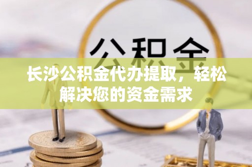 周口长沙公积金代办提取，轻松解决您的资金需求