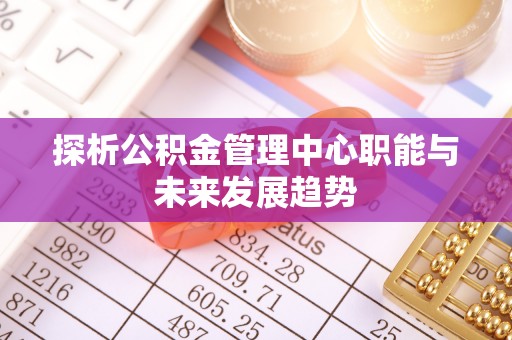 周口探析公积金管理中心职能与未来发展趋势