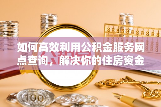 周口如何高效利用公积金服务网点查询，解决你的住房资金难题