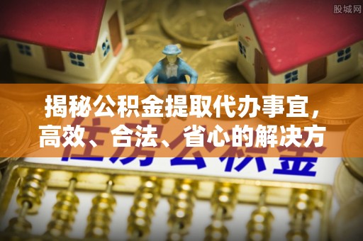 周口揭秘公积金提取代办事宜，高效、合法、省心的解决方案