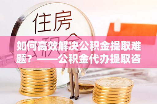 周口如何高效解决公积金提取难题？——公积金代办提取咨询服务全解析