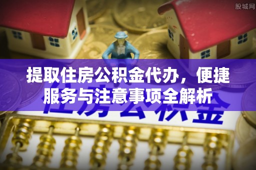 周口提取住房公积金代办，便捷服务与注意事项全解析