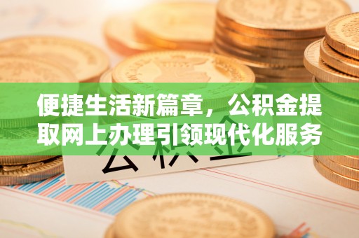 周口便捷生活新篇章，公积金提取网上办理引领现代化服务