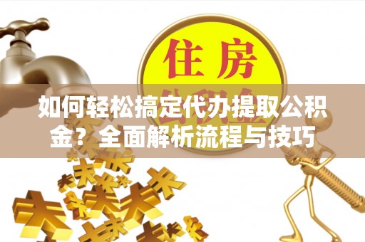 周口如何轻松搞定代办提取公积金？全面解析流程与技巧