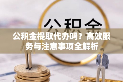 周口公积金提取代办吗？高效服务与注意事项全解析