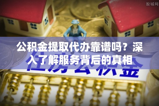 周口公积金提取代办靠谱吗？深入了解服务背后的真相