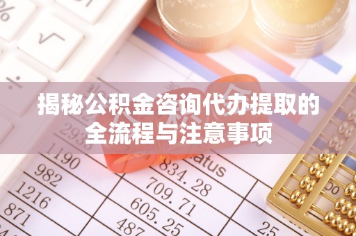 周口揭秘公积金咨询代办提取的全流程与注意事项