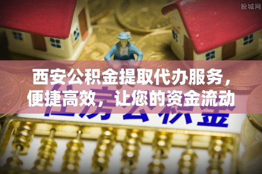 周口西安公积金提取代办服务，便捷高效，让您的资金流动无忧