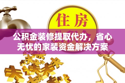 周口公积金装修提取代办，省心无忧的家装资金解决方案