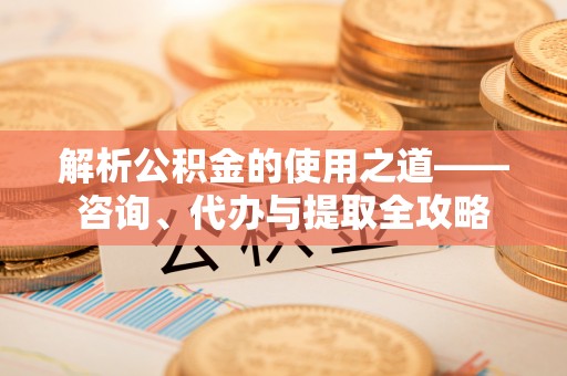 周口解析公积金的使用之道——咨询、代办与提取全攻略