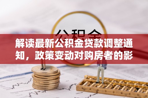 周口解读最新公积金贷款调整通知，政策变动对购房者的影响