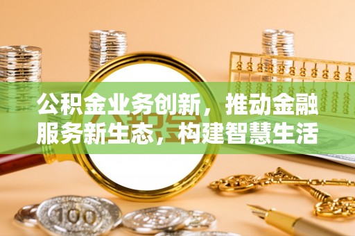 周口公积金业务创新，推动金融服务新生态，构建智慧生活新未来