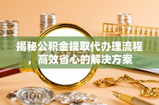周口揭秘公积金提取代办理流程，高效省心的解决方案