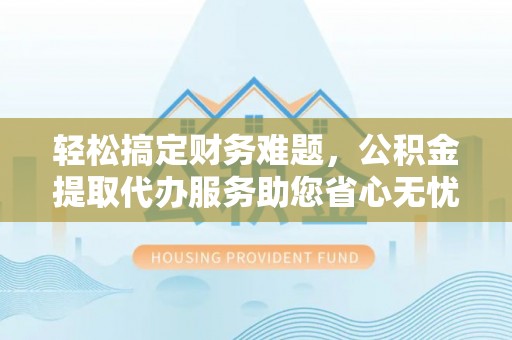 周口轻松搞定财务难题，公积金提取代办服务助您省心无忧