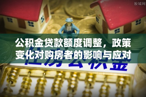 周口公积金贷款额度调整，政策变化对购房者的影响与应对策略