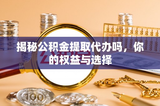 周口揭秘公积金提取代办吗，你的权益与选择
