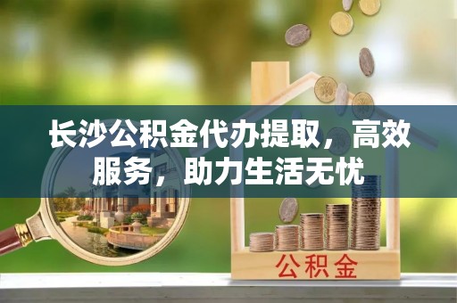 周口长沙公积金代办提取，高效服务，助力生活无忧