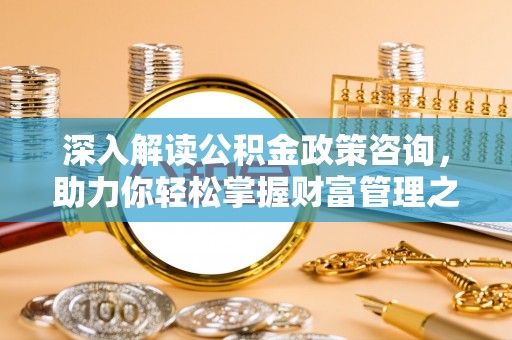 周口深入解读公积金政策咨询，助力你轻松掌握财富管理之道