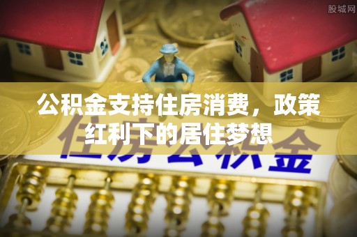 周口公积金支持住房消费，政策红利下的居住梦想