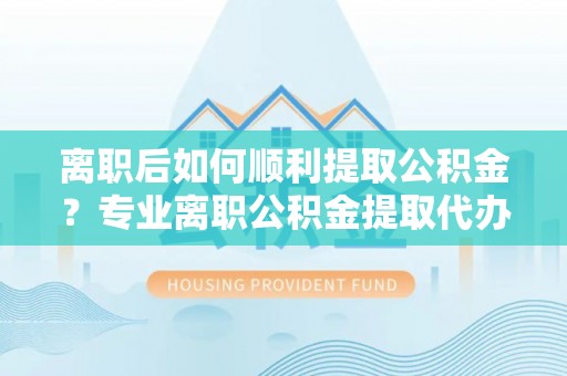 周口离职后如何顺利提取公积金？专业离职公积金提取代办服务指南