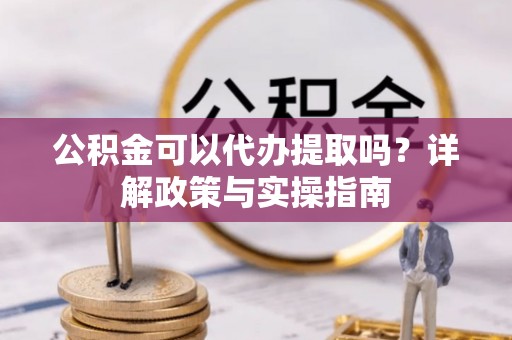 周口公积金可以代办提取吗？详解政策与实操指南