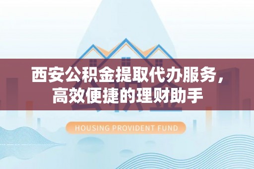 周口西安公积金提取代办服务，高效便捷的理财助手